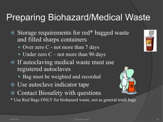 Preparing Biohazard/Medical Waste
 Storage requirements for red* bagged waste
and filled sharps containers
 Over zero C - not more than 7 days
 Under zero C – not more than 90 days
 If autoclaving medical waste must use
registered autoclaves
 Bag must be weighted and recorded
 Use autoclave indicator tape
 Contact Biosafety with questions
* Use Red Bags ONLY for biohazard waste, not as general trash bags
5/9/2016 Saurabh Tiwari 92
 