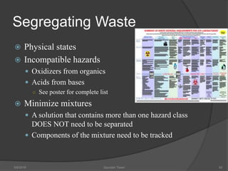 Segregating Waste
 Physical states
 Incompatible hazards
 Oxidizers from organics
 Acids from bases
○ See poster for complete list
 Minimize mixtures
 A solution that contains more than one hazard class
DOES NOT need to be separated
 Components of the mixture need to be tracked
5/9/2016 Saurabh Tiwari 93
 