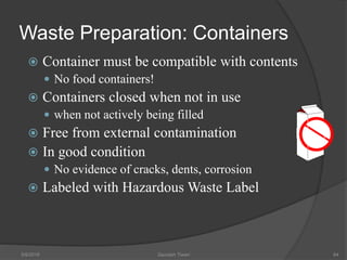 Waste Preparation: Containers
 Container must be compatible with contents
 No food containers!
 Containers closed when not in use
 when not actively being filled
 Free from external contamination
 In good condition
 No evidence of cracks, dents, corrosion
 Labeled with Hazardous Waste Label
5/9/2016 Saurabh Tiwari 94
 