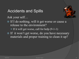 Accidents and Spills
Ask your self…
 If I do nothing, will it get worse or cause a
release to the environment?
 If it will get worse, call for help (9-1-1)
 If it won’t get worse, do you have necessary
materials and proper training to clean it up?
5/9/2016 Saurabh Tiwari 97
 
