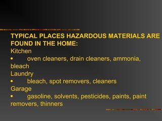 TYPICAL PLACES HAZARDOUS MATERIALS ARE
FOUND IN THE HOME:
Kitchen
 oven cleaners, drain cleaners, ammonia,
bleach
Laundry
 bleach, spot removers, cleaners
Garage
 gasoline, solvents, pesticides, paints, paint
removers, thinners
 