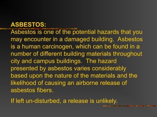 ASBESTOS:
Asbestos is one of the potential hazards that you
may encounter in a damaged building. Asbestos
is a human carcinogen, which can be found in a
number of different building materials throughout
city and campus buildings. The hazard
presented by asbestos varies considerably
based upon the nature of the materials and the
likelihood of causing an airborne release of
asbestos fibers.
If left un-disturbed, a release is unlikely.
 