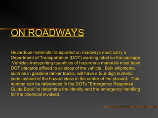 ON ROADWAYS
Hazardous materials transported on roadways must carry a
Department of Transportation (DOT) warning label on the package.
Vehicles transporting quantities of hazardous materials must have
DOT placards affixed to all sides of the vehicle. Bulk shipments,
such as in gasoline tanker trucks, will have a four digit numeric
code instead of the hazard class in the center of the placard. This
number can be referenced in the DOTs "Emergency Response
Guide Book" to determine the identity and the emergency handling
for the chemical involved.
 