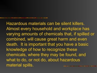 Hazardous materials can be silent killers.
Almost every household and workplace has
varying amounts of chemicals that, if spilled or
combined, will cause great harm and even
death. It is important that you have a basic
knowledge of how to recognize these
chemicals, where they may be found, and
what to do, or not do, about hazardous
material spills.
 