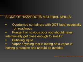 SIGNS OF HAZARDOUS MATERIAL SPILLS:
 Overturned containers with DOT label especially
on roadways
 Pungent or noxious odor you should never
intentionally get close enough to smell it
 Bubbling liquid
 Vapor anything that is letting off a vapor is
having a reaction and should be avoided
 