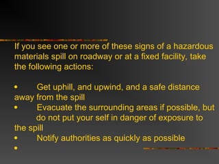 If you see one or more of these signs of a hazardous
materials spill on roadway or at a fixed facility, take
the following actions:
 Get uphill, and upwind, and a safe distance
away from the spill
 Evacuate the surrounding areas if possible, but
do not put your self in danger of exposure to
the spill
 Notify authorities as quickly as possible

 