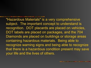 "Hazardous Materials" is a very comprehensive
subject. The important concept to understand is
recognition. DOT placards are placed on vehicles,
DOT labels are placed on packages, and the 704
Diamonds are placed on buildings or storage areas
containing hazardous materials. Being able to
recognize warning signs and being able to recognize
that there is a hazardous condition present may save
your life and the lives of others.
 