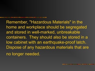 Remember, "Hazardous Materials" in the
home and workplace should be segregated
and stored in well-marked, unbreakable
containers. They should also be stored in a
low cabinet with an earthquake-proof latch.
Dispose of any hazardous materials that are
no longer needed.
 