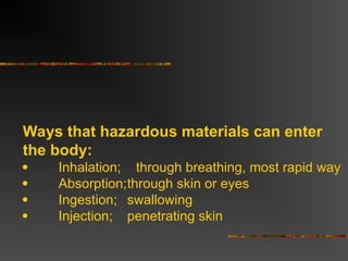 Ways that hazardous materials can enter
the body:
 Inhalation; through breathing, most rapid way
 Absorption;through skin or eyes
 Ingestion; swallowing
 Injection; penetrating skin
 