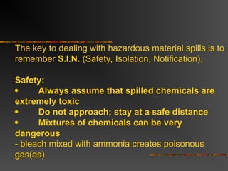 The key to dealing with hazardous material spills is to
remember S.I.N. (Safety, Isolation, Notification).
Safety:
 Always assume that spilled chemicals are
extremely toxic
 Do not approach; stay at a safe distance
 Mixtures of chemicals can be very
dangerous
- bleach mixed with ammonia creates poisonous
gas(es)
 