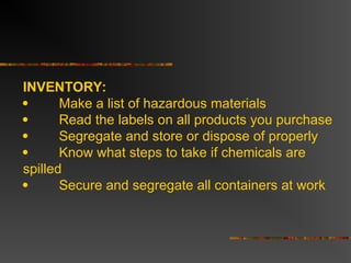 INVENTORY:
 Make a list of hazardous materials
 Read the labels on all products you purchase
 Segregate and store or dispose of properly
 Know what steps to take if chemicals are
spilled
 Secure and segregate all containers at work
 