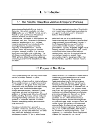 1. Introduction

1.1 The Need for Hazardous Materials Emergency Planning

Major disasters like that in Bhopal, India, in
December 1984, which resulted in more than
2,000 deaths and over 100,000 injuries, are rare.
Reports of spills and releases of hazardous
materials, however, are increasingly
commonplace. Thousands of new chemicals are
developed each year. Citizens and officials are
concerned about accidents (e.g., highway
incidents, warehouse fires, train derailments,
shipping accidents, industrial incidents)
happening in their communities. Recent
evidence shows that many people consider
hazardous materials incidents to be the most
significant threat facing local jurisdictions. The
U.S. Department of Health and Human Services
(HHS) gathered data on hazardous substance
emergency events from 13 states between 1993
and 1998.
This study shows that the number of fixed-facility
and transportation-related hazardous substance
emergency events increased by 53 percent
between 1993 and 1998.
Because of the risk of incidents involving
hazardous materials incidents and because local
governments will be completely on their own in
the first stages of almost any such incident,
communities need to maintain a continuing
preparedness capacity. A specific, tangible result
of being prepared is an emergency plan. Some
communities might have sophisticated and
detailed written plans but, if the plans have not
recently been tested and revised, these
communities might be less prepared than they
think to handle a hazardous materials incident.
1.2 Purpose of This Guide

The purpose of this guide is to help communities
plan for hazardous materials incidents.
Communities refers primarily to local jurisdictions.
There are other groups of people, however, that
can profitably use this guide. Rural areas with
limited resources may need to plan at the county
or regional level. State officials seeking to
develop a state emergency plan that is closely
coordinated with local plans can adapt this
guidance to their purposes. Likewise, officials of
facilities handling chemicals, railroad yards, and
shipping and trucking companies can use this
guidance to coordinate their own hazardous
materials emergency planning with that of the
local community.
Hazardous materials refers generally to
hazardous substances, petroleum, natural gas,
synthetic gas, acutely toxic chemicals, and other
toxic chemicals. Extremely hazardous
substances is used in EPCRA to refer to those
chemicals that could cause serious health effects
following short-term exposure from accidental
releases. EPA has listed 356 extremely
hazardous substances for which emergency
planning is required. Because this list may be
revised, planners should contact EPA regional
offices to obtain information or contact CEPPO or
visit the CEPPO website. This guidance deals
specifically with response to hazardous materials
incidents--both at fixed facilities (manufacturing,
processing, storage, and disposal) and during
transportation (highways, waterways, rail,
pipelines, and air). Plans for responding to
radiological incidents and natural emergencies
such as hurricanes, floods, and earthquakes are
not the focus of this guidance, although most
aspects of plan development and appraisal are
common to these emergencies. Communities
should see NUREG 0654/FEMA-REP-1 (Rev. 1)
for assistance in radiological planning. (See
Appendix C.) Communities should be prepared,
however, for the possibility that natural
Page 1
 