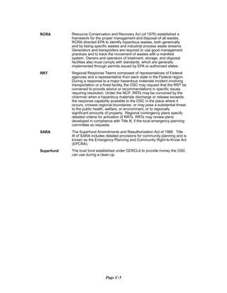 RCRA	 Resource Conservation and Recovery Act (of 1976) established a
framework for the proper management and disposal of all wastes.
RCRA directed EPA to identify hazardous wastes, both generically
and by listing specific wastes and industrial process waste streams.
Generators and transporters are required to use good management
practices and to track the movement of wastes with a manifest
system. Owners and operators of treatment, storage, and disposal
facilities also must comply with standards, which are generally
implemented through permits issued by EPA or authorized states.
RRT	 Regional Response Teams composed of representatives of Federal
agencies and a representative from each state in the Federal region.
During a response to a major hazardous materials incident involving
transportation or a fixed facility, the OSC may request that the RRT be
convened to provide advice or recommendations in specific issues
requiring resolution. Under the NCP, RRTs may be convened by the
chairman when a hazardous materials discharge or release exceeds
the response capability available to the OSC in the place where it
occurs; crosses regional boundaries: or may pose a substantial threat
to the public health, welfare, or environment, or to regionally
significant amounts of property. Regional contingency plans specify
detailed criteria for activation of RRTs. RRTs may review plans
developed in compliance with Title Ill, if the local emergency planning
committee so requests.
SARA	 The Superfund Amendments and Reauthorization Act of 1986. Title
III of SARA includes detailed provisions for community planning and is
known as the Emergency Planning and Community Right-to-Know Act
(EPCRA).
Superfund	 The trust fund established under CERCLA to provide money the OSC
can use during a clean up.
Page C-5
 