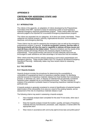 APPENDIX D
CRITERIA FOR ASSESSING STATE AND
LOCAL PREPAREDNESS
D.1 INTRODUCTION
The criteria in this appendix, an adaptation of criteria developed by the Preparedness
Committee of the NRT, represent a basis for assessing a state or local hazardous
materials emergency response preparedness program. These criteria reflect the basic
elements judged to be important for a successful emergency preparedness program.
The criteria are separated into six categories, all of which are closely interrelated. These
categories are hazards analysis, authority, organizational structure, communications,
resources, and emergency planning.
These criteria may be used for assessing the emergency plan as well as the emergency
preparedness program in general. It must be recognized, however, that few state or
local governments will have the need or capability to address all these issues and
meet all these criteria to the fullest extent. Resource limitations and the results of the
hazards analysis will strongly influence the necessary degree of planning and
preparedness. Those governmental units that do not have adequate resources are
encouraged to seek assistance and take advantage of all resources that are available.
Other criteria exist that could be used for assessing a community’s preparedness and
emergency planning. These include FEMA’s SLG 101 (Guide for All-Hazard Emergency
Operations Planning). Additionally, states may have issued criteria for assessing
capability.
D.2 THE CRITERIA
D.2.1 Hazards Analysis
Hazards Analysis includes the procedures for determining the susceptibility or
vulnerability of a geographical area to a hazardous materials release, for identifying
potential sources of a hazardous materials release from fixed facilities that manufacture,
process, or otherwise use, store, or dispose of materials that are generally considered
hazardous when released into an uncontrolled environment. This also includes an
analysis of the potential or probable hazard of transporting hazardous materials through a
particular area.
A hazards analysis is generally considered to consist of identification of potential hazards,
determination of the vulnerability of an area as a result of the existing hazards, and an
assessment of the risk of a hazardous materials release or spill.
The following criteria may assist in assessing a hazards analysis:
9	 Has a hazards analysis been completed for the area? If one exists, when was it
last updated?
9	 Does the hazards analysis include the location, quantity, and types of hazardous
materials that are manufactured, processed, used, disposed, or stored within the
appropriate area?
9	 Was it done in accordance with community right-to-know laws and prefire plans?
Page D-1
 