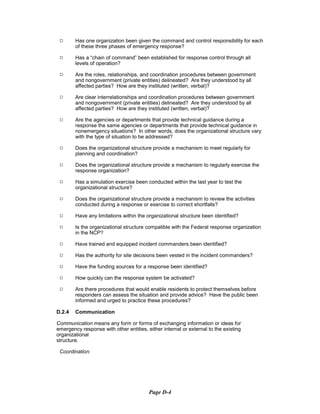 9	 Has one organization been given the command and control responsibility for each
of these three phases of emergency response?
9	 Has a “chain of command” been established for response control through all

levels of operation?

9	 Are the roles, relationships, and coordination procedures between government

and nongovernment (private entities) delineated? Are they understood by all

affected parties? How are they instituted (written, verbal)?

9	 Are clear interrelationships and coordination procedures between government

and nongovernment (private entities) delineated? Are they understood by all

affected parties? How are they instituted (written, verbal)?

9	 Are the agencies or departments that provide technical guidance during a
response the same agencies or departments that provide technical guidance in
nonemergency situations? In other words, does the organizational structure vary
with the type of situation to be addressed?
9	 Does the organizational structure provide a mechanism to meet regularly for

planning and coordination?

9	 Does the organizational structure provide a mechanism to regularly exercise the
response organization?
9	 Has a simulation exercise been conducted within the last year to test the

organizational structure?

9	 Does the organizational structure provide a mechanism to review the activities

conducted during a response or exercise to correct shortfalls?

9	 Have any limitations within the organizational structure been identified?
9	 Is the organizational structure compatible with the Federal response organization
in the NCP?
9	 Have trained and equipped incident commanders been identified?
9	 Has the authority for site decisions been vested in the incident commanders?
9	 Have the funding sources for a response been identified?
9	 How quickly can the response system be activated?
9	 Are there procedures that would enable residents to protect themselves before
responders can assess the situation and provide advice? Have the public been
informed and urged to practice these procedures?
D.2.4 Communication
Communication means any form or forms of exchanging information or ideas for
emergency response with other entities, either internal or external to the existing
organizational
structure.
Coordination:
Page D-4
 