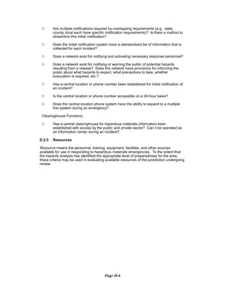 9	 Are multiple notifications required by overlapping requirements (e.g., state,
county, local each have specific notification requirements)? Is there a method to
streamline this initial notification?
9	 Does the initial notification system have a standardized list of information that is
collected for each incident?
9	 Does a network exist for notifying and activating necessary response personnel?
9	 Does a network exist for notifying or warning the public of potential hazards

resulting from a release? Does this network have provisions for informing the

public about what hazards to expect, what precautions to take, whether

evacuation is required, etc.?

9	 Has a central location or phone number been established for initial notification of
an incident?
9	 Is the central location or phone number accessible on a 24-hour basis?
9	 Does the central location phone system have the ability to expand to a multiple

line system during an emergency?

Clearinghouse Functions:
9	 Has a central clearinghouse for hazardous materials information been
established with access by the public and private sector? Can it be operated as
an information center during an incident?
D.2.5 Resources
Resource means the personnel, training, equipment, facilities, and other sources
available for use in responding to hazardous materials emergencies. To the extent that
the hazards analysis has identified the appropriate level of preparedness for the area,
these criteria may be used in evaluating available resources of the jurisdiction undergoing
review.
Page D-6
 