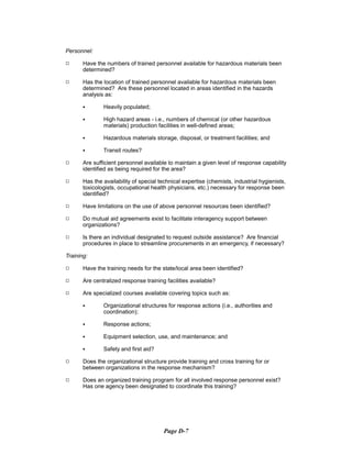 Personnel:
9	 Have the numbers of trained personnel available for hazardous materials been
determined?
9	 Has the location of trained personnel available for hazardous materials been
determined? Are these personnel located in areas identified in the hazards
analysis as:
C Heavily populated;

C High hazard areas - i.e., numbers of chemical (or other hazardous

materials) production facilities in well-defined areas;
C Hazardous materials storage, disposal, or treatment facilities; and
C Transit routes?
9	 Are sufficient personnel available to maintain a given level of response capability
identified as being required for the area?
9	 Has the availability of special technical expertise (chemists, industrial hygienists,
toxicologists, occupational health physicians, etc.) necessary for response been
identified?
9 Have limitations on the use of above personnel resources been identified?
9 Do mutual aid agreements exist to facilitate interagency support between
organizations?
9 Is there an individual designated to request outside assistance? Are financial
procedures in place to streamline procurements in an emergency, if necessary?
Training:
9 Have the training needs for the state/local area been identified?
9 Are centralized response training facilities available?
9 Are specialized courses available covering topics such as:
C Organizational structures for response actions (i.e., authorities and
coordination);
C Response actions;
C Equipment selection, use, and maintenance; and
C Safety and first aid?
9 Does the organizational structure provide training and cross training for or
between organizations in the response mechanism?
9 Does an organized training program for all involved response personnel exist?
Has one agency been designated to coordinate this training?
Page D-7
 