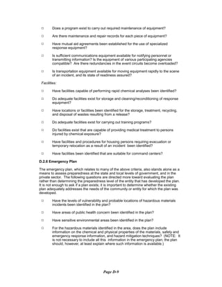 9	 Does a program exist to carry out required maintenance of equipment?
9	 Are there maintenance and repair records for each piece of equipment?
9	 Have mutual aid agreements been established for the use of specialized

response equipment?

9	 Is sufficient communications equipment available for notifying personnel or
transmitting information? Is the equipment of various participating agencies
compatible? Are there redundancies in the event circuits become overloaded?
9	 Is transportation equipment available for moving equipment rapidly to the scene
of an incident, and its state of readiness assured?
Facilities:
9	 Have facilities capable of performing rapid chemical analyses been identified?
9	 Do adequate facilities exist for storage and cleaning/reconditioning of response
equipment?
9	 Have locations or facilities been identified for the storage, treatment, recycling,
and disposal of wastes resulting from a release?
9	 Do adequate facilities exist for carrying out training programs?
9	 Do facilities exist that are capable of providing medical treatment to persons

injured by chemical exposure?

9	 Have facilities and procedures for housing persons requiring evacuation or

temporary relocation as a result of an incident been identified?

9	 Have facilities been identified that are suitable for command centers?
D.2.6 Emergency Plan
The emergency plan, which relates to many of the above criteria, also stands alone as a
means to assess preparedness at the state and local levels of government, and in the
private sector. The following questions are directed more toward evaluating the plan
rather than determining the preparedness level of the entity that has developed the plan.
It is not enough to ask if a plan exists; it is important to determine whether the existing
plan adequately addresses the needs of the community or entity for which the plan was
developed.
9	 Have the levels of vulnerability and probable locations of hazardous materials

incidents been identified in the plan?

9	 Have areas of public health concern been identified in the plan?
9	 Have sensitive environmental areas been identified in the plan?
9	 For the hazardous materials identified in the area, does the plan include
information on the chemical and physical properties of the materials, safety and
emergency response information, and hazard mitigation techniques? (NOTE: It
is not necessary to include all this information in the emergency plan; the plan
should, however, at least explain where such information is available.)
Page D-9
 