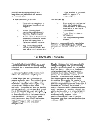 emergencies, radiological incidents, and
hazardous materials incidents will cause or
reinforce each other.
The objectives of this guide are to:
9 Focus community attention on
emergency preparedness and
response;
9 Provide information that
communities will find useful in
organizing the planning task;
9	 Furnish criteria to determine risk
and to help communities decide
whether they need to plan for
hazardous materials incidents;
9	 Help communities conduct
planning that is consistent with
their needs and capabilities; and
9	 Provide a method for continually
updating a community’s
emergency plan.
This guide will not:
9	 Give a simple “fill-in-the-blanks”
model plan (because each
community needs an emergency
plan suited to its own unique
circumstances);
9	 Provide details on response
techniques; or
9	 Train personnel to respond to
incidents.
Community planners will need to consult other
resources in addition to this guide. Related
programs and materials are discussed in Section
1.5.
1.3 How to Use This Guide

This guide has been designed so it can be used
easily by communities with little or no planning
experience and by those with extensive planning
experience.
All planners should consult the decision tree in
Exhibit 1 for assistance in using this guide.
Chapter 2 describes how communities can
organize a planning team. Communities that are
beginning the emergency planning process for
the first time will need to follow Chapter 2 very
closely in order to organize their efforts
effectively. Communities with an active planning
agency might briefly review Chapter 2, to be sure
that all of the appropriate people are included in
the planning process, and move on to Chapter 3
for a detailed discussion of tasks for hazardous
materials planning. Planners should review
existing emergency plans, identify and analyze
hazards, assess prevention and response
capabilities, and then write or revise an
emergency plan.
Chapter 4 discusses two basic approaches to
writing an emergency plan: (a) incorporating
hazardous materials planning into a multihazard
EOP (see Section 1.5.1); and (b) developing or
revising a plan dealing only with hazardous
materials. Incorporating hazardous materials
planning into a multihazard approach is
preferable. Some communities, however, lack
the capability and the resources to do this
immediately. Communities that choose to
develop or revise an EOP should consult FEMA’s
SLG 101 for specific requirements for the plan, in
addition to the discussion in Section 1.5.1.
Communities that choose to develop or revise a
single-hazard plan for hazardous materials can
use the sample outline of an emergency plan in
Chapter 4 to organize the various hazardous
materials planning elements. (Note:
Communities receiving FEMA funds must
incorporate hazardous materials planning into a
multihazard EOP.)
Page 2
 