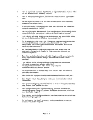9	 Have all appropriate agencies, departments, or organizations been involved in the
process of developing or reviewing the plan?
9	 Have all the appropriate agencies, departments, or organizations approved the
plan?
9	 Has the organizational structure and notification list defined in the plan been
reviewed in the last six months?
9	 Is the organizational structure identified in the plan compatible with the Federal
response organization in the NCP?
9	 Has one organization been identified in the plan as having command and control
responsibility for the preresponse, response, and post response phases?
9	 Does the plan define the organizational responsibilities and relationships among
city, county, district, state, and Federal response agencies?
9	 Are all organizations that have a role in hazardous materials response identified
in the plan (public safety and health, occupational safety and health,
transportation, natural resources, environmental, enforcement, educational,
planning, and private sector)?
9	 Are the procedures and contacts necessary to activate or deactivate the
organization clearly given in the plan for the preresponse, response, and
postresponse phases?
9	 Does the organizational structure outlined in the plan provide a mechanism to
review the activities conducted during a response or exercise to correct
shortfalls?
9 Does the plan include a communications system/method to disseminate
information to responders, affected public, etc.?
9 Has a system been identified in the plan to carry out public
information/community relations activities?
9	 Has a central location or phone number been included in the plan for initial
notification of an incident?
9	 Have trained and equipped incident commanders been identified in the plan?
9	 Does the plan include the authority for vesting site decisions in the incident
commander?
9	 Have government agency personnel that may be involved in response activities
been involved in the planning process?
9	 Have local private response organizations (e.g., chemical manufacturers,
commercial cleanup contractors) that are available to assist during a response
been identified in the plan?
9	 Does the plan provide for frequent training exercises to train personnel or to test
the local contingency plans?
9	 Are lists/systems that identify emergency equipment available to response
personnel included in the plan?
Page D-10
 