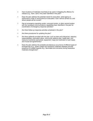 9	 Have locations of materials most likely to be used in mitigating the effects of a
release (e.g., foam, sand, lime) been identified in the plan?
9	 Does the plan address the potential needs for evacuation, what agency is
authorized to order or recommend an evacuation, how it will be carried out, and
where people will be moved?
9	 Has an emergency operating center, command center, or other central location
with the necessary communications capabilities been identified in the plan for
coordination of emergency response activities?
9	 Are there follow-up response activities scheduled in the plan?
9	 Are there procedures for updating the plan?
9	 Are there addenda provided with the plan, such as laws and ordinances, statutory
responsibilities, evacuation plans, community relations plan, health plan, and
resource inventories (personnel, equipment, maps [not restricted to road maps],
and mutual aid agreements)?
9	 Does the plan address the probable simultaneous occurrence of different types of
emergencies (e.g., power outage and hazardous materials releases) and the
presence of multiple hazards (e.g., flammable and corrosive) during hazardous
materials emergencies?
Page D-11
 