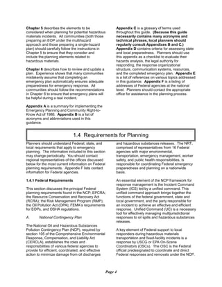 Chapter 5 describes the elements to be
considered when planning for potential hazardous
materials incidents. All communities (both those
preparing an EOP under the multihazard
approach and those preparing a single-hazard
plan) should carefully follow the instructions in
Chapter 5 to ensure that they consider and
include the planning elements related to
hazardous materials.
Chapter 6 describes how to review and update a
plan. Experience shows that many communities
mistakenly assume that completing an
emergency plan automatically ensures adequate
preparedness for emergency response. All
communities should follow the recommendations
in Chapter 6 to ensure that emergency plans will
be helpful during a real incident.
Appendix A is a summary for implementing the
Emergency Planning and Community Right-to-
Know Act of 1986. Appendix B is a list of
acronyms and abbreviations used in this
guidance.
Appendix C is a glossary of terms used
throughout this guide. (Because this guide
necessarily contains many acronyms and
technical phrases, local planners should
regularly consult Appendixes B and C.)
Appendix D contains criteria for assessing state
and local preparedness. Planners should use
this appendix as a checklist to evaluate their
hazards analysis, the legal authority for
responding, the response organizational
structure, communication systems, resources,
and the completed emergency plan. Appendix E
is a list of references on various topics addressed
in this guidance. Appendix F is a listing of
addresses of Federal agencies at the national
level. Planners should contact the appropriate
office for assistance in the planning process.
1.4 Requirements for Planning

Planners should understand Federal, state, and
local requirements that apply to emergency
planning. The information included in this section
may change periodically. You should contact
regional representatives of the offices discussed
below for the most current information on Federal
planning requirements. Appendix F lists contact
information for Federal agencies.
1.4.1 Federal Requirements
This section discusses the principal Federal
planning requirements found in the NCP; EPCRA;
the Resource Conservation and Recovery Act
(RCRA); the Risk Management Program (RMP);
the Oil Pollution Act (OPA); FEMA’s requirements
for EOPs, and OSHA regulations.
A. National Contingency Plan
The National Oil and Hazardous Substances
Pollution Contingency Plan (NCP), required by
section 105 of the Comprehensive Environmental
Response, Compensation, and Liability Act
(CERCLA), establishes the roles and
responsibilities of various federal agencies to
provide for efficient, coordinated, and effective
action to minimize damage from oil discharges
and hazardous substances releases. The NRT,
comprised of representatives from 16 Federal
agencies with major environmental,
transportation, emergency management, worker
safety, and public health responsibilities, is
responsible for coordinating Federal emergency
preparedness and planning on a nationwide
basis.
An essential element of the NCP framework for
response management is the Incident Command
System (ICS) led by a unified command. This
unified command approach brings together the
functions of the federal government, state and
local government, and the party responsible for
an incident to achieve an effective and efficient
response. Unified Command (UC) is a necessary
tool for effectively managing multijurisdictional
responses to oil spills and hazardous substances
releases.
A key element of Federal support to local
responders during hazardous materials
transportation and fixed-facility incidents is a
response by USCG or EPA On-Scene
Coordinators (OSCs). The OSC is the Federal
official predesignated to coordinate and direct
Federal responses and removals under the NCP.
Page 4
 