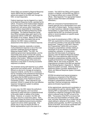 These OSCs are assisted by Regional Response
Teams (RRTs) that are available to provide
advice and support to the OSC and, through the
OSC, to local responders.
Federal responses may be triggered by a report
to the National Response Center, operated by the
USCG. Provisions of the Federal Water Pollution
Control Act (Clean Water Act or CWA), CERCLA
(Superfund), and various other Federal laws
require persons responsible for a discharge or
release to notify the National Response Center
immediately. The National Response Center
Duty Officer promptly relays each report to the
appropriate USCG or EPA OSC, depending on
the location of an incident. Based on this initial
report and any other information that can be
obtained, the OSC makes a preliminary
assessment of the need for a Federal response.
Managing a response, especially a complex,
multi-jurisdictional response is one of the most
important challenges facing the National
Response System (NRS). The OSC, the
state/local government representatives, and the
responsible party all are involved with varying
degrees of responsibility, regardless of the size or
severity of the incident. Effective coordination
between all of these groups at the scene of a
response is a key factor in ensuring successful
response to incidents.
The emphasis during spill response is on unified
government and industry action. An ICS/UC is an
efficient on-site tool to manage all emergency
response incidents, and the UC is a necessary
tool for managing multi-jurisdictional responses to
oil spills or hazardous substance releases. The
NCP states that the NRS functions as an ICS
under the direction of the Federal On-Scene
Coordinator (FOSC). When planned for and
practiced, ICS/UC is viewed as the most effective
response management system to address
discharges or releases.
In every case, the OSC retains the authority to
direct the spill response, and must direct
responses to spills that pose a substantial threat
to the public health or welfare of the United
States. However, on occasion, the OSC will
choose to assume a supervisory status. Here,
the OSC oversees the actions of the responsible
party and/or state/local governments providing
support and advice where appropriate. This
activity may or may not require the OSC or
his/her representative to go to the scene of an
incident. The USCG has OSCs at 45 locations
(zones) in 9 districts, and the EPA has OSCs in
its 10 regional offices and in certain EPA field
offices. (See Appendix F for appropriate Federal
agency contact information and website
addresses.)
RRTs are composed of representatives from
Federal agencies and a representative from each
state within a Federal region. During a response
to a major hazardous materials incident involving
transportation or a fixed facility, the OSC may
request that the RRT be convened to provide
advice or recommendations on specific issues
requiring resolution.
As a result of amendments to OPA in 1990, the
NCP was augmented to enhance preparedness
and planning activities on the part of the Federal
government. Subpart C of the NCP “Planning
and Preparedness” (§300.200) summarizes
emergency preparedness activities relating to
discharges of oil and releases of hazardous
substances, pollutants, or contaminants;
describes the three levels of contingency
planning under the National Response System
(NRS); and cross-references state and local
emergency preparedness activities under the
Superfund Amendment and Reauthorization Act
(SARA) Title III, also known as EPCRA. The
organizational concepts of the NRS are depicted
in the following figures in Appendix G: National
Response System Concepts: Planning; National
Response System Concepts: Relationship of
Plans; and National Response System Concepts:
Response.
EPCRA formalized local hazmat emergency
planning as a component of the NRS and
established the infrastructure that integrated
emergency preparedness activities (e.g.,
exercises, chemical emergencies, response
plans) at all levels of government.
At the regional level, planning and coordination is
accomplished through the standing RRTs. Each
standing RRT is responsible for developing and
maintaining a Regional Contingency Plan (RCP),
which is required under the NCP as part of the
NRS. The purpose of the RCP is to ensure that
the roles and responsibilities of Federal, state,
local, and other responders at an incident site are
clearly defined in advance of the incident. To the
greatest extent possible, any RCP must follow the
format of the NCP, and must be coordinated with
state emergency response plans, Area
Page 5
 