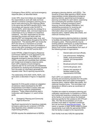 Contingency Plans (ACPs), and local emergency
response plans, as described below.
Under OPA, Area Committees are charged with
the responsibility to work with state and local
officials to enhance contingency planning and to
assure early planning for joint response efforts.
In the same way that RRTs develop RCPs, Area
Committees are required under the NCP to
develop ACPs, which describe the strategy for a
coordinated Federal, state, and local response to
a discharge of oil or a release of a hazardous
substance. The OSC responsible for the area
oversees the process and works with the
standing RRT and designated state, local, and
Indian tribal representatives throughout the ACP’s
development. The standing RRT can review the
ACP and serve as a mechanism to provide
feedback and guidance to Area Committees to
ensure inter-area consistency and consistency of
individual ACPs with the RCP and the NCP.
Under EPCRA, a State Emergency Response
Commission (SERC) is to be appointed by the
Governor of each state. The SERC is to
designate emergency planning districts, appoint
LEPCs, supervise and coordinate their activities,
and review local emergency response plans.
Each LEPC prepares a local emergency
response plan for its community and establishes
procedures for receiving and processing requests
from the public for information generated by
requests under Title III reporting requirements.
The relationship of the NCP, ACPs, RCPs, and
local plans is described in Figure 2 in Appendix
G.
Appendix D of this guide contains an adaptation
of extensive criteria developed by the NRT
Preparedness Committee to assess state and
local emergency response preparedness
programs. These criteria should be used in
conjunction with Chapters 3, 4, and 5 of this
guide.
B.	 Emergency Planning and Community
Right-to-Know Act
Significant requirements for hazardous materials
emergency planning are contained in EPCRA.
(See Appendix A for a detailed summary on
implementing EPCRA.)
EPCRA requires the establishment of SERCs,
emergency planning districts, and LEPCs. The
Governor of each state appoints a SERC whose
responsibilities include designating emergency
planning districts; appointing local emergency
planning committees for each district; supervising
and coordinating the activities of planning
committees; reviewing emergency plans;
receiving chemical release notifications; and
establishing procedures for receiving and
processing requests from the public for
information about and copies of emergency
response plans, material safety data sheets, and
chemical inventory forms.
Forming emergency planning districts is intended
to facilitate the preparation and implementation of
emergency plans. Planning districts may be
existing political subdivisions or multijurisdictional
planning organizations. The LEPC for each
district must include representatives from each of
the following groups or organizations:
9 Elected state and local officials;
9 Law enforcement, firefighting,
health, local environmental,
hospital, and transportation
personnel;
9 Broadcast and print media;
9 Community groups; and
9 Owners and operators of
facilities subject to the
requirements of EPCRA.
Each LEPC is to establish procedures for
receiving and processing requests from the public
for information about and copies of emergency
response plans, material safety data sheets, and
chemical inventory forms. The committee must
designate an official to serve as coordinator of
information.
Facilities are subject to emergency planning and
notification requirements if a substance on EPA’s
list of extremely hazardous substances is present
at the facility in an amount above the threshold
planning quantity for that substance (40 CFR part
355). The Title III Consolidated List of Lists
provides more detail on regulated substances
and can be found at www.epa.gov/ceppo. The
owner or operator of each facility subject to these
requirements must notify the appropriate SERC
that the facility is subject to the requirements.
Each facility must also notify the appropriate
Page 6
 