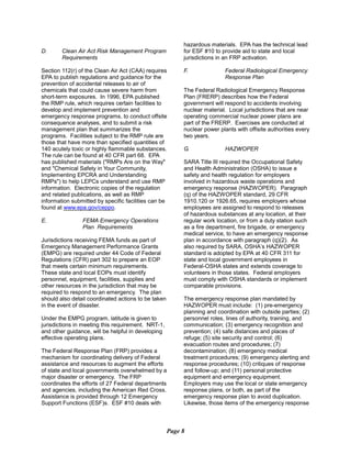 D.	 Clean Air Act Risk Management Program
Requirements
Section 112(r) of the Clean Air Act (CAA) requires
EPA to publish regulations and guidance for the
prevention of accidental releases to air of
chemicals that could cause severe harm from
short-term exposures. In 1996, EPA published
the RMP rule, which requires certain facilities to
develop and implement prevention and
emergency response programs, to conduct offsite
consequence analyses, and to submit a risk
management plan that summarizes the
programs. Facilities subject to the RMP rule are
those that have more than specified quantities of
140 acutely toxic or highly flammable substances.
The rule can be found at 40 CFR part 68. EPA
has published materials ("RMPs Are on the Way"
and "Chemical Safety in Your Community,
Implementing EPCRA and Understanding
RMPs") to help LEPCs understand and use RMP
information. Electronic copies of the regulation
and related publications, as well as RMP
information submitted by specific facilities can be
found at www.epa.gov/ceppo.
E.	 FEMA Emergency Operations
Plan Requirements
Jurisdictions receiving FEMA funds as part of
Emergency Management Performance Grants
(EMPG) are required under 44 Code of Federal
Regulations (CFR) part 302 to prepare an EOP
that meets certain minimum requirements.
These state and local EOPs must identify
personnel, equipment, facilities, supplies and
other resources in the jurisdiction that may be
required to respond to an emergency. The plan
should also detail coordinated actions to be taken
in the event of disaster.
Under the EMPG program, latitude is given to
jurisdictions in meeting this requirement. NRT-1,
and other guidance, will be helpful in developing
effective operating plans.
The Federal Response Plan (FRP) provides a
mechanism for coordinating delivery of Federal
assistance and resources to augment the efforts
of state and local governments overwhelmed by a
major disaster or emergency. The FRP
coordinates the efforts of 27 Federal departments
and agencies, including the American Red Cross.
Assistance is provided through 12 Emergency
Support Functions (ESF)s. ESF #10 deals with
hazardous materials. EPA has the technical lead
for ESF #10 to provide aid to state and local
jurisdictions in an FRP activation.
F.	 Federal Radiological Emergency
Response Plan
The Federal Radiological Emergency Response
Plan (FRERP) describes how the Federal
government will respond to accidents involving
nuclear material. Local jurisdictions that are near
operating commercial nuclear power plans are
part of the FRERP. Exercises are conducted at
nuclear power plants with offisite authorities every
two years.
G.	 HAZWOPER
SARA Title III required the Occupational Safety
and Health Administration (OSHA) to issue a
safety and health regulation for employers
involved in hazardous waste operations and
emergency response (HAZWOPER). Paragraph
(q) of the HAZWOPER standard, 29 CFR
1910.120 or 1926.65, requires employers whose
employees are assigned to respond to releases
of hazardous substances at any location, at their
regular work location, or from a duty station such
as a fire department, fire brigade, or emergency
medical service, to have an emergency response
plan in accordance with paragraph (q)(2). As
also required by SARA, OSHA’s HAZWOPER
standard is adopted by EPA at 40 CFR 311 for
state and local government employees in
Federal-OSHA states and extends coverage to
volunteers in those states. Federal employers
must comply with OSHA standards or implement
comparable provisions.
The emergency response plan mandated by
HAZWOPER must include: (1) pre-emergency
planning and coordination with outside parties; (2)
personnel roles, lines of authority, training, and
communication; (3) emergency recognition and
prevention; (4) safe distances and places of
refuge; (5) site security and control; (6)
evacuation routes and procedures; (7)
decontamination; (8) emergency medical
treatment procedures; (9) emergency alerting and
response procedures; (10) critiques of response
and follow-up; and (11) personal protective
equipment and emergency equipment.
Employers may use the local or state emergency
response plans, or both, as part of the
emergency response plan to avoid duplication.
Likewise, those items of the emergency response
Page 8
 