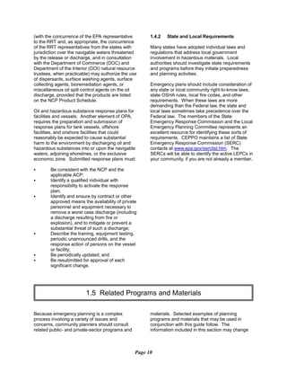 (with the concurrence of the EPA representative
to the RRT and, as appropriate, the concurrence
of the RRT representatives from the states with
jurisdiction over the navigable waters threatened
by the release or discharge, and in consultation
with the Department of Commerce (DOC) and
Department of the Interior (DOI) natural resource
trustees, when practicable) may authorize the use
of dispersants, surface washing agents, surface
collecting agents, bioremediation agents, or
miscellaneous oil spill control agents on the oil
discharge, provided that the products are listed
on the NCP Product Schedule.
Oil and hazardous substance response plans for
facilities and vessels: Another element of OPA,
requires the preparation and submission of
response plans for tank vessels, offshore
facilities, and onshore facilities that could
reasonably be expected to cause substantial
harm to the environment by discharging oil and
hazardous substances into or upon the navigable
waters, adjoining shorelines, or the exclusive
economic zone. Submitted response plans must:
C Be consistent with the NCP and the
applicable ACP;
C Identify a qualified individual with
responsibility to activate the response
plan;
C Identify and ensure by contract or other
approved means the availability of private
personnel and equipment necessary to
remove a worst case discharge (including
a discharge resulting from fire or
explosion), and to mitigate or prevent a
substantial threat of such a discharge;
C Describe the training, equipment testing,
periodic unannounced drills, and the
response action of persons on the vessel
or facility;
C Be periodically updated; and
C Be resubmitted for approval of each
significant change.
1.4.2 State and Local Requirements
Many states have adopted individual laws and
regulations that address local government
involvement in hazardous materials. Local
authorities should investigate state requirements
and programs before they initiate preparedness
and planning activities.
Emergency plans should include consideration of
any state or local community right-to-know laws,
state OSHA rules, local fire codes, and other
requirements. When these laws are more
demanding than the Federal law, the state and
local laws sometimes take precedence over the
Federal law. The members of the State
Emergency Response Commission and the Local
Emergency Planning Committee represents an
excellent resource for identifying these sorts of
requirements. CEPPO maintains a list of State
Emergency Response Commission (SERC)
contacts at www.epa.gov/serclist.htm. The
SERCs will be able to identify the active LEPCs in
your community, if you are not already a member.
1.5 Related Programs and Materials

Because emergency planning is a complex materials. Selected examples of planning
process involving a variety of issues and programs and materials that may be used in
concerns, community planners should consult conjunction with this guide follow. The
related public- and private-sector programs and information included in this section may change
Page 10
 