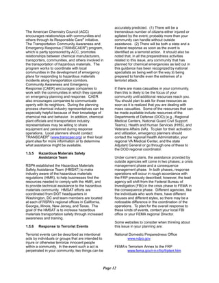 The American Chemistry Council (ACC)
encourages relationships with communities and
others through its Responsible Care®
initiative.
The Transportation Community Awareness and
Emergency Response (TRANSCAER®
) program,
which is partly sponsored by ACC, promotes
relationships between chemical manufacturers,
transporters, communities, and others involved in
the transportation of hazardous materials. The
program works to coordinate with local
communities in the development of emergency
plans for responding to hazardous materials
incidents along transportation corridors.
Community Awareness and Emergency
Response (CAER) encourages companies to
work with the communities in which they operate
on emergency planning and response. CAER
also encourages companies to communicate
openly with its neighbors. During the planning
process chemical industry representatives can be
especially helpful because of their knowledge of
chemical risk and behavior. In addition, chemical
plant officials and transportation industry
representatives may be willing to share
equipment and personnel during response
operations. Local planners should contact
TRANSCAER®
(www.transcaer.org) or their local
plant sites for more information or to determine
what assistance might be available.
1.5.5	 Hazardous Materials Safety
Assistance Team
RSPA established the Hazardous Materials
Safety Assistance Team (HMSAT) to make
industry aware of the hazardous materials
regulations (HMR), to help businesses find the
resources needed to comply with the HMR, and
to provide technical assistance to the hazardous
materials community. HMSAT efforts are
coordinated from DOT headquarters in
Washington, DC and team members are located
at each of RSPA's regional offices in California,
Georgia, Illinois, New Jersey, and Texas. The
goal of the HMSAT is to increase hazardous
materials transportation safety through increased
awareness and training.
1.5.6 	 Response to Terrorist Events
Terrorist events can be described as intentional
acts by individuals or groups that are intended to
injure or otherwise terrorize innocent people
within a community. In the event such a act is
perpetrated in your community, two things can be
accurately predicted. (1) There will be a
tremendous number of citizens either injured or
agitated by the event; probably more than your
community can handle without outside
assistance. (2) There will be both a state and a
Federal response as soon as the event is
identified as a terrorist action. It should also be
noted that, in all the preparedness activities
related to this issue, any community that has
planned for chemical emergencies as laid out in
this guidance has been recognized by national
specialists as being well on the way to being
prepared to handle even the extremes of a
terrorist attack.
If there are mass casualties in your community,
then this is likely to be the focus of your
community until additional resources reach you.
You should plan to ask for those resources as
soon as it is realized that you are dealing with
mass casualties. Some of the resources that can
be made available include resources of the
Departments of Defense (DOD) (e.g., Regional
Medical Centers, National Guard Civil Support
Teams), Health and Human Services (HHS), and
Veterans Affairs (VA). To plan for their activation
and utilization, emergency planners should
contact the regional Health Administrator, your
regional VA Medical Center, and the state
Adjutant General or go through one of these to
the DOD regional coordinator.
Under current plans, the assistance provided by
outside agencies will come in two phases; a crisis
management phase and a consequence
management phase. In both phases, response
operations will occur in rough accordance with
the FRP previously described; however, the lead
agency will shift from the Federal Bureau of
Investigation (FBI) in the crisis phase to FEMA in
the consequence phase. Different agencies, like
the individuals who work there, have different
focuses and different styles, so there may be a
noticeable difference in the coordination of the
operations. To plan for the overall response to
these kinds of events, contact your local FBI
office or your FEMA regional Director.
Some websites to consider when thinking about
this issue in your planning are:
National Domestic Preparedness Office
www.ndpo.gov
FEMA’s Terrorism Annex to the FRP
www.fema.gov/r-n-r/frp/frpterr.htm
Page 12
 