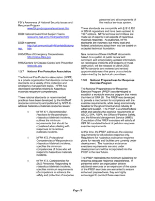 FBI’s Awareness of National Security Issues and
Response Program
www.fbi.gov/programs/ansir/ansir.htm
DOD National Guard Civil Support Teams
www.arng.ngb.army.mil/tng/artsit.html
DOD in general
http://call.army.mil/call/nftf/janfeb98/domp
rep. htm
HHS/Office of Emergency Preparedness
http://ndms.dhhs.gov
HHS/Centers for Disease Control and Prevention
www.cdc.gov
1.5.7 	 National Fire Protection Association
The National Fire Protection Association (NFPA)
is a private organization that develops consensus
standards on a variety of fire protection and
emergency management topics. NFPA has
developed standards relating to hazardous
materials responder competencies.
Three national standards or recommended
practices have been developed by the HAZMAT
response community and published by NFPA to
address hazardous materials response issues:
9	 NFPA 471, Recommended
Practices for Responding to
Hazardous Materials Incidents,
outlines the minimum
requirements that should be
considered when dealing with
responses to hazardous
materials incidents.
9	 NFPA 472, Professional
Competencies of Responders to
Hazardous Materials Incidents,
specifies the minimum
competencies of those who will
respond to hazardous materials
incidents.
NFPA 473, Competencies for
EMS Personnel Responding to
Hazardous Materials Incidents,
specifies minimum requirements
of competence to enhance the
safety and protection of response
personnel and all components of
the medical services system.
These standards are compatible with §1910.120
of OSHA regulations and have been updated to
1997 editions. NFPA technical committees are
made up of experts in all aspects of hazardous
materials response. As published, NFPA
standards are voluntary, but many local and
federal jurisdictions adopt them into law based on
accepted technical foundation.
New revisions of these HAZMAT documents,
based on a system of public review and
comment, and incorporating updated information
on radiological incidents and weapons of mass
destruction, will be released in March 2002.
NFPA standards are reviewed and revised
approximately every five years on a schedule
determined by the technical committees.
1.5.8	 National Preparedness for Response
Exercise Program
The National Preparedness for Response
Exercise Program (PREP) was developed to
establish a workable exercise program that meets
the intent of OPA 90. The PREP was developed
to provide a mechanism for compliance with the
exercise requirements, while being economically
feasible for the government and oil industry to
adopt and sustain. The PREP is a unified federal
effort and satisfies the exercise requirements of
USCG, EPA, RSPA, the Office of Pipeline Safety,
and the Minerals Management Service (MMS).
Completion of the PREP exercises will satisfy all
OPA 90 mandated federal oil pollution response
exercise requirements.
At this time, the PREP addresses the exercise
requirements for oil pollution response only.
Regulations for hazardous substance response
plans for vessels and facilities are currently under
development. The hazardous substance
exercises requirements are also under
development and will be incorporated into the
PREP in the near future.
The PREP represents the minimum guidelines for
ensuring adequate response preparedness. If
personnel within an organization believe
additional exercises or an expansion of the scope
of the PREP exercises are warranted to ensure
enhanced preparedness, they are highly
encouraged to conduct these exercises.
Page 13
9
 