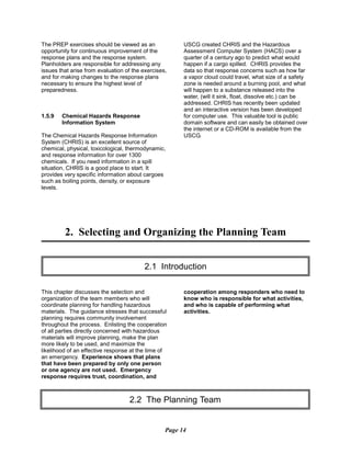 The PREP exercises should be viewed as an
opportunity for continuous improvement of the
response plans and the response system.
Planholders are responsible for addressing any
issues that arise from evaluation of the exercises,
and for making changes to the response plans
necessary to ensure the highest level of
preparedness.
1.5.9	 Chemical Hazards Response
Information System
The Chemical Hazards Response Information
System (CHRIS) is an excellent source of
chemical, physical, toxicological, thermodynamic,
and response information for over 1300
chemicals. If you need information in a spill
situation, CHRIS is a good place to start. It
provides very specific information about cargoes
such as boiling points, density, or exposure
levels.
USCG created CHRIS and the Hazardous
Assessment Computer System (HACS) over a
quarter of a century ago to predict what would
happen if a cargo spilled. CHRIS provides the
data so that response concerns such as how far
a vapor cloud could travel, what size of a safety
zone is needed around a burning pool, and what
will happen to a substance released into the
water, (will it sink, float, dissolve etc.) can be
addressed. CHRIS has recently been updated
and an interactive version has been developed
for computer use. This valuable tool is public
domain software and can easily be obtained over
the internet or a CD-ROM is available from the
USCG.
2. Selecting and Organizing the Planning Team

2.1 Introduction

This chapter discusses the selection and
organization of the team members who will
coordinate planning for handling hazardous
materials. The guidance stresses that successful
planning requires community involvement
throughout the process. Enlisting the cooperation
of all parties directly concerned with hazardous
materials will improve planning, make the plan
more likely to be used, and maximize the
likelihood of an effective response at the time of
an emergency. Experience shows that plans
that have been prepared by only one person
or one agency are not used. Emergency
response requires trust, coordination, and
cooperation among responders who need to
know who is responsible for what activities,
and who is capable of performing what
activities.
2.2 The Planning Team

Page 14
 
