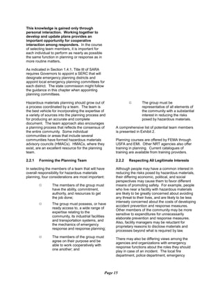 This knowledge is gained only through
personal interaction. Working together to
develop and update plans provides an
important opportunity for cooperative
interaction among responders. In the course
of selecting team members, it is important for
each individual to perform as nearly as possible
the same function in planning or response as in
more routine matters.
As indicated in Section 1.4.1, Title III of SARA
requires Governors to appoint a SERC that will
designate emergency planning districts and
appoint local emergency planning committees for
each district. The state commission might follow
the guidance in this chapter when appointing
planning committees.
Hazardous materials planning should grow out of
a process coordinated by a team. The team is
the best vehicle for incorporating the expertise of
a variety of sources into the planning process and
for producing an accurate and complete
document. The team approach also encourages
a planning process that reflects the consensus of
the entire community. Some individual
communities or areas that include several
communities have formed hazardous materials
advisory councils (HMACs). HMACs, where they
exist, are an excellent resource for the planning
team.
2.2.1	 Forming the Planning Team
In selecting the members of a team that will have
overall responsibility for hazardous materials
planning, four considerations are most important:
9	 The members of the group must
have the ability, commitment,
authority, and resources to get
the job done;
9	 The group must possess, or have
ready access to, a wide range of
expertise relating to the
community, its industrial facilities
and transportation systems, and
the mechanics of emergency
response and response planning;
The members of the group must
agree on their purpose and be
able to work cooperatively with
one another; and
9	 The group must be
representative of all elements of
the community with a substantial
interest in reducing the risks
posed by hazardous materials.
A comprehensive list of potential team members
is presented in Exhibit 2.
Planning courses are offered by FEMA through
USFA and EMI. Other NRT agencies also offer
training in planning. Current catalogues of
training are available from training providers.
2.2.2	 Respecting All Legitimate Interests
Although people may have a common interest in
reducing the risks posed by hazardous materials,
their differing economic, political, and social
perspectives may cause them to favor different
means of promoting safety. For example, people
who live near a facility with hazardous materials
are likely to be greatly concerned about avoiding
any threat to their lives, and are likely to be less
intensely concerned about the costs of developing
accident prevention and response measures.
Other members of the community may be more
sensitive to expenditures for unnecessarily
elaborate prevention and response measures.
Also, facility managers may be reluctant for
proprietary reasons to disclose materials and
processes beyond what is required by law.
There may also be differing views among the
agencies and organizations with emergency
response functions about the roles they should
play in case of an incident. The local fire
department, police department, emergency
Page 15
9
 