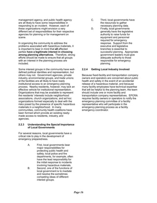 management agency, and public health agency
are all likely to have some responsibilities in
responding to an incident. However, each of
these organizations might envision a very
different set of responsibilities for their respective
agencies for planning or for management on
scene.
In organizing the community to address the
problems associated with hazardous materials, it
is important to bear in mind that all affected
parties have a legitimate interest in choosing
among planning alternatives. Therefore, strong
efforts should be made to ensure that all groups
with an interest in the planning process are
included.
Some interest groups in the community have well-
defined political identities and representation, but
others may not. Government agencies, private
industry, environmental groups, and trade unions
at the facilities are all likely to have ready
institutional access to an emergency planning
process. Nearby residents, however, may lack an
effective vehicle for institutional representation.
Organizations that may be available to represent
the residents’ interests include neighborhood
associations, church organizations, and ad hoc
organizations formed especially to deal with the
risks posed by the presence of specific hazardous
materials in a neighborhood. In many
communities, community health coalitions have
been formed which provide an existing ready-
made access to residents, industry, and
agencies.
2.2.3	 Understanding the Special Importance
of Local Governments
For several reasons, local governments have a
critical role to play in the development of
emergency preparedness.
A.	 First, local governments bear
major responsibilities for
protecting public health and
safety; local police and fire
departments, for example, often
have the lead responsibility for
the initial response to incidents
involving hazardous materials.
B.	 Second, one of the functions of
local government is to mediate
and resolve the sometimes
competing ideas of different
interest groups.
C.	 Third, local governments have
the resources to gather
necessary planning data.
D.	 Finally, local governments
generally have the legislative
authority to raise funds for
equipment and personnel
required for emergency
response. Support from the
executive and legislative
branches is essential to
successful planning. Appropriate
government leaders must give
adequate authority to those
responsible for emergency
planning.
2.2.4	 Getting Local Industry Involved
Because fixed-facility and transportation company
owners and operators are concerned about public
health and safety in the event of an accidental
release of a hazardous material, and because
many facility employees have technical expertise
that will be helpful to the planning team, the team
should include one or more facility and
transportation company representatives. EPCRA
requires facility owners or operators to notify the
emergency planning committee of a facility
representative who will participate in the
emergency planning process as a facility
emergency coordinator.
Page 16
 
