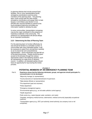 In planning districts that include several fixed
facilities, one or more representative facility
emergency coordinators could be active
members of the planning team. The planning
team could consult with the other facility
emergency coordinators and assign them to task
forces or committees (see Section 2.3.2).
EPCRA also requires facilities to submit to the
local emergency planning committee any
information needed to develop the plan.
In some communities, transportation companies
may be the major contributor to the presence of
hazardous materials in the community. The
presence of a representative will almost always
be an important contribution.
2.2.5 Determining the Size of Planning Team
For the planning team to function effectively, its
size should be limited to a workable number. In
communities with many interested parties, it will
be necessary to select from among them carefully
so as to ensure fair and comprehensive
representation. Some individuals may feel left out
of the planning process. People should be given
access to the process through the various
approaches noted in the following sections, such
as membership on a task force or advisory
council. In addition, all interested parties should
have an opportunity for input during the review
process.
Exhibit 2
POTENTIAL MEMBERS OF AN EMERGENCY PLANNING TEAM
Part A:	 Experience shows that the following individuals, groups, and agencies should participate if a
successful plan is to be developed:
*Mayor/city manager (or representative)
*County executive (or representative)/board of supervisors
*State elected officials (or representative)
*Fire department (paid and volunteer)
*Police department
*Emergency management agency
*Environmental agency (e.g., air and water pollution control agency)
*Health department
Public works (e.g., waste disposal, water, sanitation, and roads)
*Hospitals, emergency medical service, veterinarians, medical community (especially occupational
medicine)
*Transportation agency (e.g., DOT, port authority, transit authority, bus company, truck or rail
companies)
Page 17
 