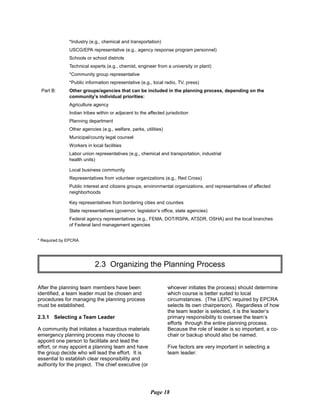 *Industry (e.g., chemical and transportation)

USCG/EPA representative (e.g., agency response program personnel)

Schools or school districts

Technical experts (e.g., chemist, engineer from a university or plant)

*Community group representative

*Public information representative (e.g., local radio, TV, press)

Part B:	 Other groups/agencies that can be included in the planning process, depending on the

community’s individual priorities:

Agriculture agency
Indian tribes within or adjacent to the affected jurisdiction
Planning department
Other agencies (e.g., welfare, parks, utilities)
Municipal/county legal counsel
Workers in local facilities
Labor union representatives (e.g., chemical and transportation, industrial
health units)
Local business community
Representatives from volunteer organizations (e.g., Red Cross)
Public interest and citizens groups, environmental organizations, and representatives of affected
neighborhoods
Key representatives from bordering cities and counties
State representatives (governor, legislator’s office, state agencies)
Federal agency representatives (e.g., FEMA, DOT/RSPA, ATSDR, OSHA) and the local branches
of Federal land management agencies
* Required by EPCRA
2.3 Organizing the Planning Process

After the planning team members have been
identified, a team leader must be chosen and
procedures for managing the planning process
must be established.
2.3.1 Selecting a Team Leader
A community that initiates a hazardous materials
emergency planning process may choose to
appoint one person to facilitate and lead the
effort, or may appoint a planning team and have
the group decide who will lead the effort. It is
essential to establish clear responsibility and
authority for the project. The chief executive (or
whoever initiates the process) should determine
which course is better suited to local
circumstances. (The LEPC required by EPCRA
selects its own chairperson). Regardless of how
the team leader is selected, it is the leader’s
primary responsibility to oversee the team’s
efforts through the entire planning process.
Because the role of leader is so important, a co­
chair or backup should also be named.
Five factors are very important in selecting a
team leader:
Page 18
 