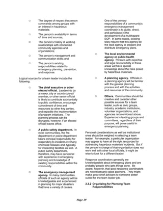 9 The degree of respect the person
commands among groups with
an interest in hazardous
materials;
9 The person’s availability in terms
of time and sources;
9 The person’s history of working
relationships with concerned
community agencies and
organizations;
9	 The person’s management and
communication skills; and
9	 The person’s existing
responsibilities related to
emergency planning, prevention,
and response.
Logical sources for a team leader include the
following:
9	 The chief executive or other
elected official. Leadership by
a mayor, city or county council
member, or other senior official
is likely to contribute substantially
to public confidence, encourage
commitment of time and
resources by other key parties,
and expedite the implementation
of program initiatives. The
planning process can be
disrupted, however, if an elected
official leaves office.
9	 A public safety department. In
most communities, the fire
department or police department
bears principal responsibility for
responding to incidents involving
chemical releases and, typically,
for inspecting facilities as well. A
public safety department,
therefore, may have personnel
with experience in emergency
planning and knowledge of
existing responsibilities within the
community.
9 The emergency management
agency. In many communities,
officials of such an agency will be
knowledgeable and experienced
in planning for major disasters
that have a variety of causes.
One of the primary
responsibilities of a community’s
emergency management
coordinator is to guide, direct,
and participate in the
development of a multihazard
EOP. In some states, existing
laws require that this agency be
the lead agency to prepare and
distribute emergency plans.
9	 The local environmental
agency or public health
agency. Persons with expertise
and legal responsibility in these
areas will have special
knowledge about the risks posed
by hazardous materials.
9	 A planning agency. Officials in
a planning agency will be familiar
with the general planning
process and with the activities
and resources of the community.
9	 Others. Communities should be
creative and consider other
possible sources for a team
leader, such as civic groups,
industry, academic institutions,
volunteer organizations, and
agencies not mentioned above.
Experience in leading groups and
committees, regardless of their
purpose, will prove useful in
emergency planning.
Personal considerations as well as institutional
ones should be weighed in selecting a team
leader. For example, a particular organization
may appear to have all the right resources for
addressing hazardous materials incidents. But if
the person in charge of that organization does not
work well with other local officials, it might be
wise to look for a different leader.
Response coordinators generally are
knowledgeable about emergency plans and are
probably people who gets things done. Be
aware, however, that good response coordinators
are not necessarily good planners. They might
make good chief advisors to someone better
suited for the team leader job.
2.3.2 Organizing for Planning Team
Responsibilities
Page 19
 