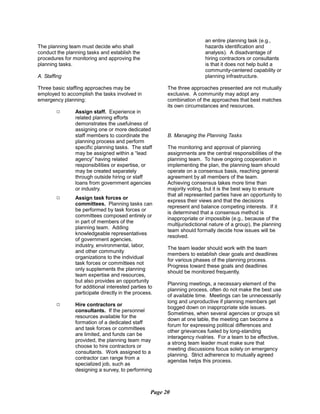 The planning team must decide who shall
conduct the planning tasks and establish the
procedures for monitoring and approving the
planning tasks.
A. Staffing
Three basic staffing approaches may be
employed to accomplish the tasks involved in
emergency planning:
9	 Assign staff. Experience in
related planning efforts
demonstrates the usefulness of
assigning one or more dedicated
staff members to coordinate the
planning process and perform
specific planning tasks. The staff
may be assigned within a “lead
agency” having related
responsibilities or expertise, or
may be created separately
through outside hiring or staff
loans from government agencies
or industry.
9	 Assign task forces or
committees. Planning tasks can
be performed by task forces or
committees composed entirely or
in part of members of the
planning team. Adding
knowledgeable representatives
of government agencies,
industry, environmental, labor,
and other community
organizations to the individual
task forces or committees not
only supplements the planning
team expertise and resources,
but also provides an opportunity
for additional interested parties to
participate directly in the process.
9	 Hire contractors or
consultants. If the personnel
resources available for the
formation of a dedicated staff
and task forces or committees
are limited, and funds can be
provided, the planning team may
choose to hire contractors or
consultants. Work assigned to a
contractor can range from a
specialized job, such as
designing a survey, to performing
an entire planning task (e.g.,
hazards identification and
analysis). A disadvantage of
hiring contractors or consultants
is that it does not help build a
community-centered capability or
planning infrastructure.
The three approaches presented are not mutually
exclusive. A community may adopt any
combination of the approaches that best matches
its own circumstances and resources.
B. Managing the Planning Tasks
The monitoring and approval of planning
assignments are the central responsibilities of the
planning team. To have ongoing cooperation in
implementing the plan, the planning team should
operate on a consensus basis, reaching general
agreement by all members of the team.
Achieving consensus takes more time than
majority voting, but it is the best way to ensure
that all represented parties have an opportunity to
express their views and that the decisions
represent and balance competing interests. If it
is determined that a consensus method is
inappropriate or impossible (e.g., because of the
multijurisdictional nature of a group), the planning
team should formally decide how issues will be
resolved.
The team leader should work with the team
members to establish clear goals and deadlines
for various phases of the planning process.
Progress toward these goals and deadlines
should be monitored frequently.
Planning meetings, a necessary element of the
planning process, often do not make the best use
of available time. Meetings can be unnecessarily
long and unproductive if planning members get
bogged down on inappropriate side issues.
Sometimes, when several agencies or groups sit
down at one table, the meeting can become a
forum for expressing political differences and
other grievances fueled by long-standing
interagency rivalries. For a team to be effective,
a strong team leader must make sure that
meeting discussions focus solely on emergency
planning. Strict adherence to mutually agreed
agendas helps this process.
Page 20
 