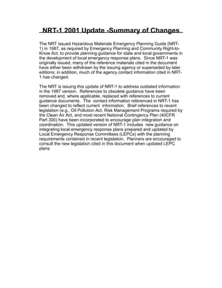 NRT-1 2001 Update -Summary of Changes
The NRT issued Hazardous Materials Emergency Planning Guide (NRT­
1) in 1987, as required by Emergency Planning and Community Right-to-
Know Act, to provide planning guidance for state and local governments in
the development of local emergency response plans. Since NRT-1 was
originally issued, many of the reference materials cited in the document
have either been withdrawn by the issuing agency or superseded by later
editions; in addition, much of the agency contact information cited in NRT­
1 has changed.
The NRT is issuing this update of NRT-1 to address outdated information
in the 1987 version. References to obsolete guidance have been
removed and, where applicable, replaced with references to current
guidance documents. The contact information referenced in NRT-1 has
been changed to reflect current information. Brief references to recent
legislation (e.g., Oil Pollution Act, Risk Management Programs required by
the Clean Air Act, and most recent National Contingency Plan (40CFR
Part 300) have been incorporated to encourage plan integration and
coordination. This updated version of NRT-1 includes new guidance on
integrating local emergency response plans prepared and updated by
Local Emergency Response Committees (LEPCs) with the planning
requirements contained in recent legislation. Planners are encouraged to
consult the new legislation cited in this document when updated LEPC
plans
 