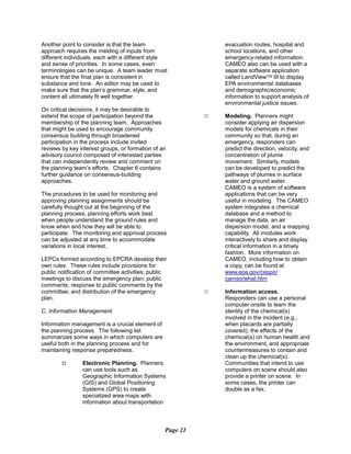 Another point to consider is that the team evacuation routes, hospital and
approach requires the melding of inputs from school locations, and other
different individuals, each with a different style emergency-related information.
and sense of priorities. In some cases, even CAMEO also can be used with a
terminologies can be unique. A team leader must separate software application
ensure that the final plan is consistent in called LandView™ III to display
substance and tone. An editor may be used to EPA environmental databases
make sure that the plan’s grammar, style, and and demographic/economic
content all ultimately fit well together. information to support analysis of
environmental justice issues.
On critical decisions, it may be desirable to
extend the scope of participation beyond the
membership of the planning team. Approaches
9 Modeling. Planners might
consider applying air dispersion
that might be used to encourage community models for chemicals in their
consensus building through broadened community so that, during an
participation in the process include invited emergency, responders can
reviews by key interest groups, or formation of an predict the direction, velocity, and
advisory council composed of interested parties concentration of plume
that can independently review and comment on movement. Similarly, models
the planning team’s efforts. Chapter 6 contains can be developed to predict the
further guidance on consensus-building pathways of plumes in surface
approaches. water and ground water.
CAMEO is a system of software
The procedures to be used for monitoring and applications that can be very
approving planning assignments should be useful in modeling. The CAMEO
carefully thought out at the beginning of the system integrates a chemical
planning process; planning efforts work best database and a method to
when people understand the ground rules and manage the data, an air
know when and how they will be able to dispersion model, and a mapping
participate. The monitoring and approval process capability. All modules work
can be adjusted at any time to accommodate interactively to share and display
variations in local interest. critical information in a timely
fashion. More information on
LEPCs formed according to EPCRA develop their CAMEO, including how to obtain
own rules. These rules include provisions for a copy, can be found at
public notification of committee activities; public www.epa.gov/ceppo/
meetings to discuss the emergency plan; public cameo/what.htm
comments; response to public comments by the
committee; and distribution of the emergency 9 Information access.
plan. Responders can use a personal
computer onsite to learn the
C. Information Management identity of the chemical(s)
involved in the incident (e.g.,
Information management is a crucial element of when placards are partially
the planning process. The following list covered), the effects of the
summarizes some ways in which computers are chemical(s) on human health and
useful both in the planning process and for the environment, and appropriate
maintaining response preparedness. countermeasures to contain and
clean up the chemical(s).
9999 Electronic Planning. Planners
can use tools such as
Communities that intend to use
computers on scene should also
Geographic Information Systems provide a printer on scene. In
(GIS) and Global Positioning some cases, the printer can
Systems (GPS) to create double as a fax.
specialized area maps with
information about transportation
Page 21
 