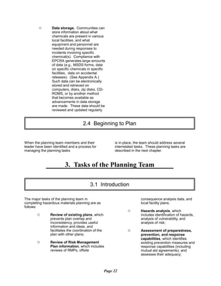 9 Data storage. Communities can
store information about what
chemicals are present in various
local facilities, and what
equipment and personnel are
needed during responses to
incidents involving specific
chemical(s). Compliance with
EPCRA generates large amounts
of data (e.g., MSDS forms, data
on specific chemicals in specific
facilities, data on accidental
releases). (See Appendix A.)
Such data can be electronically
stored and retrieved on
computers, disks, zip disks, CD­
ROMS, or by another method
that becomes available as
advancements in data storage
are made. These data should be
reviewed and updated regularly.
2.4 Beginning to Plan

When the planning team members and their is in place, the team should address several
leader have been identified and a process for interrelated tasks. These planning tasks are
managing the planning tasks described in the next chapter.
3. Tasks of the Planning Team
3.1 Introduction

The major tasks of the planning team in
completing hazardous materials planning are as
follows:
9 Review of existing plans, which
prevents plan overlap and
inconsistency, provides useful
information and ideas, and
facilitates the coordination of the
plan with other plans;
9 Review of Risk Management
Plan information, which includes
reviews of RMPs, offsite
consequence analysis data, and
local facility plans;
9	 Hazards analysis, which
includes identification of hazards,
analysis of vulnerability, and
analysis of risk;
9	 Assessment of preparedness,
prevention, and response
capabilities, which identifies
existing prevention measures and
response capabilities (including
mutual aid agreements), and
assesses their adequacy;
Page 22
 