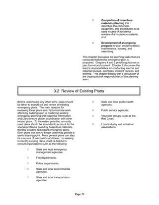9	 Completion of hazardous
materials planning that
describes the personnel,
equipment, and procedures to be
used in case of accidental
release of a hazardous material;
and
9	 Development of an ongoing
program for plan implementation,
maintenance, training, and
exercising.
This chapter discusses the planning tasks that are
conducted before the emergency plan is
proposed. Chapters 4 and 5 provide guidance on
plan format and content. Chapter 6 discusses the
team’s responsibilities for conducting internal and
external reviews, exercises, incident reviews, and
training. This chapter begins with a discussion of
the organizational responsibilities of the planning
team.
3.2 Review of Existing Plans

Before undertaking any other work, steps should
be taken to search out and review all existing
emergency plans. The main reasons for
reviewing these plans are (1) to minimize work
efforts by building upon or modifying existing
emergency planning and response information
and (2) to ensure proper coordination with other
related plans. To the extent possible, currently
used plans should be amended to account for the
special problems posed by hazardous materials,
thereby avoiding redundant emergency plans.
Even plans that are no longer used may provide a
useful starting point. More general plans can also
be a source of information and ideas. In seeking
to identify existing plans, it will be helpful to
consult organizations such as the following:
9	 State and local emergency
management agencies;
9 Fire departments;
9 Police departments;
9 State and local environmental
agencies;
9 State and local transportation
agencies;
9 State and local public health
agencies;
9 Public service agencies;
9 Volunteer groups, such as the
Red Cross;
9 Local industry and industrial
associations;
Page 23
 