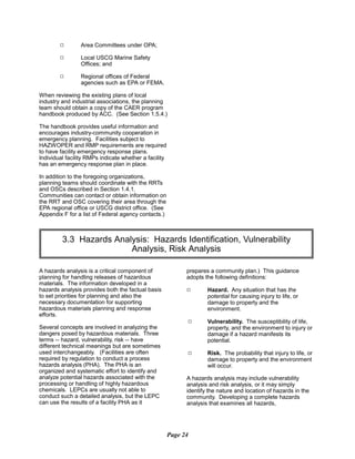 9 Area Committees under OPA;
9 Local USCG Marine Safety
Offices; and
9 Regional offices of Federal
agencies such as EPA or FEMA.
When reviewing the existing plans of local
industry and industrial associations, the planning
team should obtain a copy of the CAER program
handbook produced by ACC. (See Section 1.5.4.)
The handbook provides useful information and
encourages industry-community cooperation in
emergency planning. Facilities subject to
HAZWOPER and RMP requirements are required
to have facility emergency response plans.
Individual facility RMPs indicate whether a facility
has an emergency response plan in place.
In addition to the foregoing organizations,
planning teams should coordinate with the RRTs
and OSCs described in Section 1.4.1.
Communities can contact or obtain information on
the RRT and OSC covering their area through the
EPA regional office or USCG district office. (See
Appendix F for a list of Federal agency contacts.)
3.3 Hazards Analysis: Hazards Identification, Vulnerability

Analysis, Risk Analysis

A hazards analysis is a critical component of
planning for handling releases of hazardous
materials. The information developed in a
hazards analysis provides both the factual basis
to set priorities for planning and also the
necessary documentation for supporting
hazardous materials planning and response
efforts.
Several concepts are involved in analyzing the
dangers posed by hazardous materials. Three
terms -- hazard, vulnerability, risk -- have
different technical meanings but are sometimes
used interchangeably. (Facilities are often
required by regulation to conduct a process
hazards analysis (PHA). The PHA is an
organized and systematic effort to identify and
analyze potential hazards associated with the
processing or handling of highly hazardous
chemicals. LEPCs are usually not able to
conduct such a detailed analysis, but the LEPC
can use the results of a facility PHA as it
prepares a community plan.) This guidance
adopts the following definitions:
9	 Hazard. Any situation that has the
potential for causing injury to life, or
damage to property and the
environment.
9	 Vulnerability. The susceptibility of life,
property, and the environment to injury or
damage if a hazard manifests its
potential.
9	 Risk. The probability that injury to life, or
damage to property and the environment
will occur.
A hazards analysis may include vulnerability
analysis and risk analysis, or it may simply
identify the nature and location of hazards in the
community. Developing a complete hazards
analysis that examines all hazards,
Page 24
 