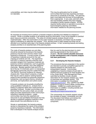 vulnerabilities, and risks may be neither possible	 This may be particularly true for smaller
nor desirable. 	 communities that have less expertise and fewer
resources to contribute to the task. The planning
team must determine the level of thoroughness
that is appropriate. In any case, planners should
ask local facilities whether they have already
completed a facility hazards analysis. EPCRA
requires facility owners or operators to provide to
local emergency planning committees
information needed for the planning process.
As important as knowing how to perform a hazards analysis is deciding how detailed an analysis to
conduct. While a complete analysis of all hazards would be informative, it may not be feasible or practical
given resource and time constraints. The value of a limited hazards analysis should not be
underestimated. Often the examination of only major hazards is necessary, and these may be studied
without undertaking an elaborate risk analysis. Thus, deciding what is really needed and what can be
afforded is an important early step in the hazards analysis process. In fact, screening hazards and setting
analysis priorities is an essential task of the planning team.
The costs of hazards analysis can and often
should be reduced by focusing on the hazards
posed by only the most common and/or most
hazardous substances. A small number of types
of hazardous materials account for the vast
majority of incidents and risk. The experience
from DOT’s Lessons Learned is that the most
prevalent dangers from hazardous materials are
posed by common substances, such as gasoline,
other flammable materials, and a few additional
chemicals. Besides gasoline fuels and LPG, a
list of the top 10 chemicals used in or transported
through the community may be a useful first step.
The CEPPO Technical Guidance for Hazards
Analysis (the “Green Book”) presents a method
that may be used to assist in ranking hazards
posed by less prevalent but extremely hazardous
substances, such as liquid chlorine, anhydrous
ammonia, and hydrochloric and sulfuric acids.
A hazards analysis can be greatly simplified by
using qualitative methods (i.e., analysis that is
based on judgment rather than measurement of
quantities involved). Smaller communities may
find that their fire and police chiefs can provide
highly accurate assessments of the community’s
hazardous materials problems. Larger
communities may have the expertise and
resources to use quantitative techniques but may
decide to substitute qualitative methods in their
place should it be cost effective to do so.
Simple or sophisticated, the hazards analysis
serves to characterize the nature of the problem
posed by hazardous materials. The information
that is developed in the hazards analysis should
then be used by the planning team to orient
planning appropriate to the community’s
situation. Do not commit valuable resources
to plan development until a hazards analysis
has been performed.
3.3.1 Developing the Hazards Analysis
The procedures that are presented in this section
are intended to provide a simplified approach to
hazards analysis for both facility and
transportation hazards. Communities
undertaking a hazards analysis should refer to
CEPPO technical guidance for fixed facilities and
to the Green Book. Risk Management Plans
submitted by facilities include valuable
information for the hazards analysis (e.g., types
of chemicals and quantities stored). This
information is available from Envirofacts
(www.epa.gov/enviro/). Also, CEPPO has RMP
guidance on how to conduct offsite consequence
analyses. CAMEO is a useful planning tool.
Information on CAMEO, including tutorials and
training, is available at
www.epa.gov/ceppo/cameo/what.htm.
The components of a hazards analysis include
the concepts of hazard, vulnerability, and risk.
The discussion that follows summarizes the
basic procedures for conducting each
component.
Page 25
 