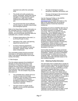 expected to be within the vulnerable
zone;
9	 The private and public property (e.g.,
homes, businesses, offices) that may be
damaged, including essential support
systems (e.g., water, food, power,
medical) and transportation corridors;
and
9	 The environment that may be affected,
and the impact on sensitive natural areas
and endangered species.
Refer to the Green Book to obtain information on
the vulnerable zone for a hazardous materials
release. For information on the population,
property, and environmental resources within the
vulnerable zone, consider conducting:
9	 Firsthand observations of the area (i. e.
by driving through an area);
9	 Interviews of fire, police, and planning
department personnel; and
9	 A review of planning department
documents, and statistics on land use,
population, highway usage, and the
area’s infrastructure.
The vulnerability analysis should summarize
information on all hazards determined to be
major in the hazards identification and include
toxicity information.
C. Risk Analysis
The risk analysis assesses the probability of
damage (or injury) that would occur in the
community if a hazardous materials were
released and the actual damage (or injury) that
might occur, in light of the vulnerability analysis.
Some planners may choose to analyze worst-
case scenarios. The risk analysis may provide
information on:
9	 The probability that a release will occur
and any unusual environmental
conditions, such as areas in flood plains,
or the possibility of simultaneous
emergency incidents (e.g., flooding or
fire hazards resulting in release of
hazardous materials);
9	 The type of harm to people (acute,
delayed, chronic) and the associated
high-risk groups;
9	 The type of damage to property
(temporary, repairable, permanent); and
9	 The type of damage to the environment
(recoverable, permanent).
Use the Chemical Profiles on the CEPPO
website or MSDSs (available at
www.hazard.com) to obtain information on the
type of risk associated with the accidental
airborne release of extremely hazardous
substances.
Developing occurrence probability data may not
be feasible for all communities. Such analysis
can require expertise not available to a
community. This is especially true of facility
releases that call for detailed analysis by
competent safety engineers and others (e.g.,
industrial hygienists) of the operations and
associated risk factors of the plant and
engineering system in question (refer to the
American Institute of Chemical Engineers’
Guidelines for Hazard Evaluation Procedures).
Transportation release analysis is more
straightforward, given the substantial research
and established techniques that have been
developed in this area.
Communities should not be overly concerned
about developing elaborate quantitative release
probabilities. Instead, occurrence probabilities
can be described in relative terms (e.g., low,
moderate, high). The emphasis should be on
developing reasonable estimates based on the
best available expertise.
3.3.2	 Obtaining Facility Information
The information that is needed about a facility for
hazards analysis may already be assembled as a
result of previous efforts. As indicated in Section
1.4.1, industry is required by EPCRA to provide
inventory and release information to the
appropriate LEPC. LEPCs are specifically
entitled to any information from facility owners
and operators deemed necessary for developing
and implementing the emergency plan. The EPA
Administrator can order facilities to comply with a
local committee’s requests for necessary
information; LEPCs can bring a civil suit against
a facility that refuses to provide requested
information. Many state and local governments
have adopted community right-to-know
legislation. These community right-to-know
provisions vary, but they generally require
industry and other handlers of hazardous
materials to provide information to state or local
authorities and the public about hazardous
Page 27
 