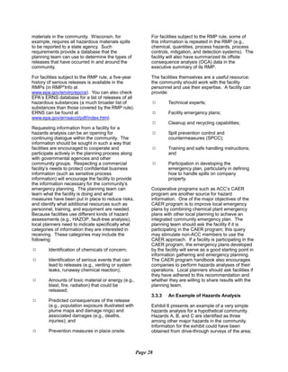 materials in the community. Wisconsin, for
example, requires all hazardous materials spills
to be reported to a state agency. Such
requirements provide a database that the
planning team can use to determine the types of
releases that have occurred in and around the
community.
For facilities subject to the RMP rule, a five-year
history of serious releases is available in the
RMPs (in RMP*Info at
www.epa.gov/enviro/epcra). You can also check
EPA’s ERNS database for a list of releases of all
hazardous substances (a much broader list of
substances than those covered by the RMP rule).
ERNS can be found at
www.epa.gov/ernsacct/pdf/index.html.
Requesting information from a facility for a
hazards analysis can be an opening for
continuing dialogue within the community. The
information should be sought in such a way that
facilities are encouraged to cooperate and
participate actively in the planning process along
with governmental agencies and other
community groups. Respecting a commercial
facility’s needs to protect confidential business
information (such as sensitive process
information) will encourage the facility to provide
the information necessary for the community’s
emergency planning. The planning team can
learn what the facility is doing and what
measures have been put in place to reduce risks,
and identify what additional resources such as
personnel, training, and equipment are needed.
Because facilities use different kinds of hazard
assessments (e.g., HAZOP, fault-tree analysis),
local planners need to indicate specifically what
categories of information they are interested in
receiving. These categories may include the
following:
9	 Identification of chemicals of concern;
9	 Identification of serious events that can
lead to releases (e.g., venting or system
leaks, runaway chemical reaction);
9	 Amounts of toxic material or energy (e.g.,
blast, fire, radiation) that could be
released;
9	 Predicted consequences of the release
(e.g., population exposure illustrated with
plume maps and damage rings) and
associated damages (e.g., deaths,
injuries); and
9	 Prevention measures in place onsite.
For facilities subject to the RMP rule, some of
this information is repeated in the RMP (e.g.,
chemical, quantities, process hazards, process
controls, mitigation, and detection systems). The
facility will also have summarized its offsite
consequence analysis (OCA) data in the
executive summary of its RMP.
The facilities themselves are a useful resource;
the community should work with the facility
personnel and use their expertise. A facility can
provide:
9 Technical experts;
9 Facility emergency plans;
9 Cleanup and recycling capabilities;
9 Spill prevention control and
countermeasures (SPCC);
9 Training and safe handling instructions;
and
9	 Participation in developing the
emergency plan, particularly in defining
how to handle spills on company
property.
Cooperative programs such as ACC’s CAER
program are another source for hazard
information. One of the major objectives of the
CAER program is to improve local emergency
plans by combining chemical plant emergency
plans with other local planning to achieve an
integrated community emergency plan. The
planning team should ask the facility if it is
participating in the CAER program; this query
may stimulate non-ACC members to use the
CAER approach. If a facility is participating in the
CAER program, the emergency plans developed
by the facility will serve as a good starting point in
information gathering and emergency planning.
The CAER program handbook also encourages
companies to perform hazards analyses of their
operations. Local planners should ask facilities if
they have adhered to this recommendation and
whether they are willing to share results with the
planning team.
3.3.3	 An Example of Hazards Analysis
Exhibit 6 presents an example of a very simple
hazards analysis for a hypothetical community.
Hazards A, B, and C are identified as three
among other major hazards in the community.
Information for the exhibit could have been
obtained from drive-through surveys of the area;
Page 28
 