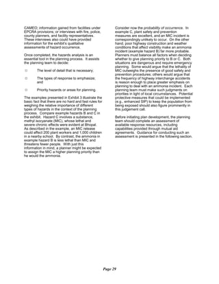 CAMEO; information gained from facilities under
EPCRA provisions; or interviews with fire, police,
county planners, and facility representatives.
These interviews also could have provided
information for the exhibit’s qualitative
assessments of hazard occurrence.
Once completed, the hazards analysis is an
essential tool in the planning process. It assists
the planning team to decide:
9	 The level of detail that is necessary;
9	 The types of response to emphasize;
and
9	 Priority hazards or areas for planning.
The examples presented in Exhibit 3 illustrate the
basic fact that there are no hard and fast rules for
weighing the relative importance of different
types of hazards in the context of the planning
process. Compare example hazards B and C in
the exhibit. Hazard C involves a substance,
methyl isocyanate (MIC), whose lethal and
severe chronic effects were evident at Bhopal.
As described in the example, an MIC release
could affect 200 plant workers and 1,000 children
in a nearby school. By contrast, the ammonia in
example hazard B is less lethal than MIC and
threatens fewer people. With just this
information in mind, a planner might be expected
to assign the MIC a higher planning priority than
he would the ammonia.
Consider now the probability of occurrence. In
example C, plant safety and prevention
measures are excellent, and an MIC incident is
correspondingly unlikely to occur. On the other
hand, poor highway construction and weather
conditions that affect visibility make an ammonia
incident (example hazard B) far more probable.
Planners must balance all factors when deciding
whether to give planning priority to B or C. Both
situations are dangerous and require emergency
planning. Some would argue that the lethality of
MIC outweighs the presence of good safety and
prevention procedures; others would argue that
the frequency of highway interchange accidents
is reason enough to place greater emphasis on
planning to deal with an ammonia incident. Each
planning team must make such judgments on
priorities in light of local circumstances. Potential
protective measures that could be implemented
(e.g., enhanced SIP) to keep the population from
being exposed should also figure prominently in
this judgement call.
Before initiating plan development, the planning
team should complete an assessment of
available response resources, including
capabilities provided through mutual aid
agreements. Guidance for conducting such an
assessment is presented in the following section.
Page 29
 