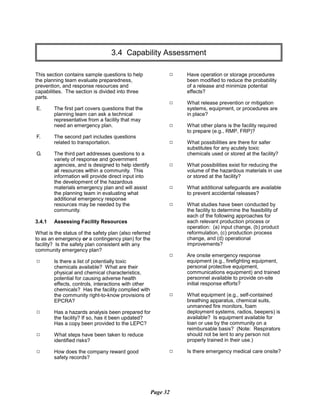 3.4 Capability Assessment

This section contains sample questions to help
the planning team evaluate preparedness,
prevention, and response resources and
capabilities. The section is divided into three
parts.
E.	 The first part covers questions that the
planning team can ask a technical
representative from a facility that may
need an emergency plan.
F.	 The second part includes questions
related to transportation.
G.	 The third part addresses questions to a
variety of response and government
agencies, and is designed to help identify
all resources within a community. This
information will provide direct input into
the development of the hazardous
materials emergency plan and will assist
the planning team in evaluating what
additional emergency response
resources may be needed by the
community.
3.4.1	 Assessing Facility Resources
What is the status of the safety plan (also referred
to as an emergency or a contingency plan) for the
facility? Is the safety plan consistent with any
community emergency plan?
9	 Is there a list of potentially toxic
chemicals available? What are their
physical and chemical characteristics,
potential for causing adverse health
effects, controls, interactions with other
chemicals? Has the facility complied with
the community right-to-know provisions of
EPCRA?
9	 Has a hazards analysis been prepared for
the facility? If so, has it been updated?
Has a copy been provided to the LEPC?
9	 What steps have been taken to reduce
identified risks?
9	 How does the company reward good
safety records?
9	 Have operation or storage procedures
been modified to reduce the probability
of a release and minimize potential
effects?
9	 What release prevention or mitigation
systems, equipment, or procedures are
in place?
9	 What other plans is the facility required
to prepare (e.g., RMP, FRP)?
9	 What possibilities are there for safer
substitutes for any acutely toxic
chemicals used or stored at the facility?
9	 What possibilities exist for reducing the
volume of the hazardous materials in use
or stored at the facility?
9	 What additional safeguards are available
to prevent accidental releases?
9	 What studies have been conducted by
the facility to determine the feasibility of
each of the following approaches for
each relevant production process or
operation: (a) input change, (b) product
reformulation, (c) production process
change, and (d) operational
improvements?
9	 Are onsite emergency response
equipment (e.g., firefighting equipment,
personal protective equipment,
communications equipment) and trained
personnel available to provide on-site
initial response efforts?
9	 What equipment (e.g., self-contained
breathing apparatus, chemical suits,
unmanned fire monitors, foam
deployment systems, radios, beepers) is
available? Is equipment available for
loan or use by the community on a
reimbursable basis? (Note: Respirators
should not be lent to any person not
properly trained in their use.)
9	 Is there emergency medical care onsite?
Page 32
 
