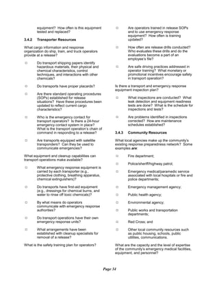 equipment? How often is this equipment
tested and replaced?
3.4.2	 Transporter Resources
What cargo information and response
organization do ship, train, and truck operators
provide at a release?
9	 Do transport shipping papers identify
hazardous materials, their physical and
chemical characteristics, control
techniques, and interactions with other
chemicals?
9	 Do transports have proper placards?
9	 Are there standard operating procedures
(SOPs) established for release
situations? Have these procedures been
updated to reflect current cargo
characteristics?
9	 Who is the emergency contact for
transport operators? Is there a 24-hour
emergency contact system in place?
What is the transport operation’s chain of
command in responding to a release?
9	 Are transports equipped with satellite
transponders? Can they be used to
communicate emergencies?
What equipment and cleanup capabilities can
transport operations make available?
9	 What emergency response equipment is
carried by each transporter (e.g.,
protective clothing, breathing apparatus,
chemical extinguishers)?
9	 Do transports have first-aid equipment
(e.g., dressings for chemical burns, and
water to rinse off toxic chemicals)?
9	 By what means do operators
communicate with emergency response
authorities?
9	 Do transport operations have their own
emergency response units?
9	 What arrangements have been
established with cleanup specialists for
removal of a release?
What is the safety training plan for operators?
9	 Are operators trained in release SOPs
and to use emergency response
equipment? How often is training
updated?
9	 How often are release drills conducted?
Who evaluates these drills and do the
evaluations become a part of an
employee’s file?
9	 Are safe driving practices addressed in
operator training? What monetary or
promotional incentives encourage safety
in transport operation?
Is there a transport and emergency response
equipment inspection plan?
9	 What inspections are conducted? What
leak detection and equipment readiness
tests are done? What is the schedule for
inspections and tests?
9	 Are problems identified in inspections
corrected? How are maintenance
schedules established?
3.4.3	 Community Resources
What local agencies make up the community’s
existing response preparedness network? Some
examples are:
9	 Fire department;
9	 Police/sheriff/highway patrol;
9	 Emergency medical/paramedic service
associated with local hospitals or fire and
police departments;
9	 Emergency management agency;
9	 Public health agency;
9	 Environmental agency;
9	 Public works and transportation
departments;
9	 Red Cross; and
9	 Other local community resources such
as public housing, schools, public
utilities, communications.
What are the capacity and the level of expertise
of the community’s emergency medical facilities,
equipment, and personnel?
Page 34
 
